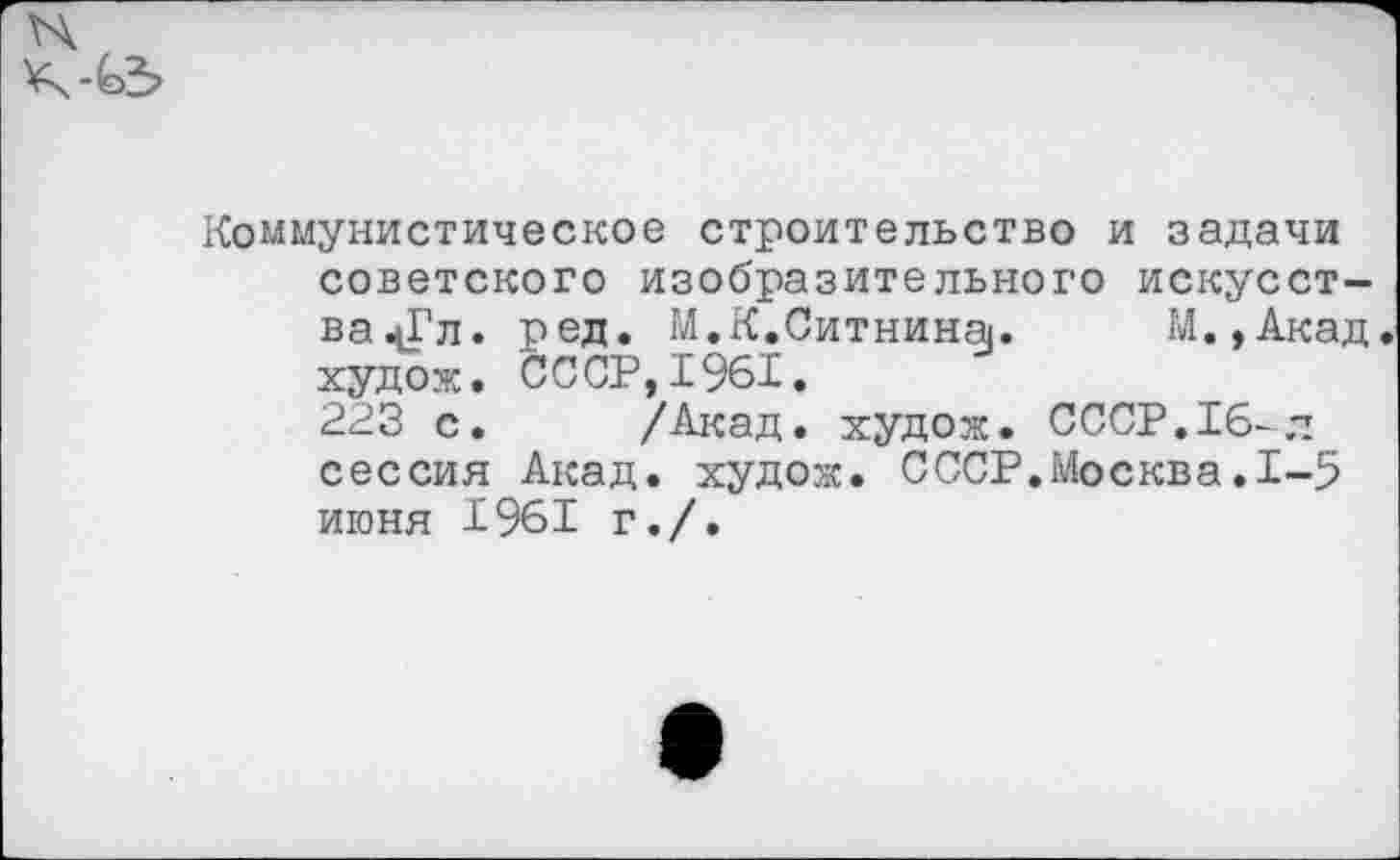 ﻿Коммунистическое строительство и задачи советского изобразительного искусст-ва^Гл. ред. М.К.Ситнина. М.,Акад худож. СССР, 1%1.
223 с. /Акад, худож. СССР.16-л сессия Акад, худож. СССР.Москва.1-5 июня 1961 г./.